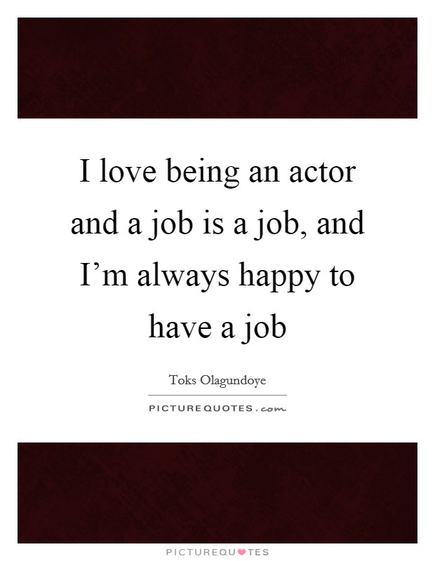 I love being an actor and a job is a job, and I'm always happy to have a job Picture Quote #1
