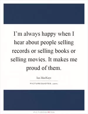 I’m always happy when I hear about people selling records or selling books or selling movies. It makes me proud of them Picture Quote #1