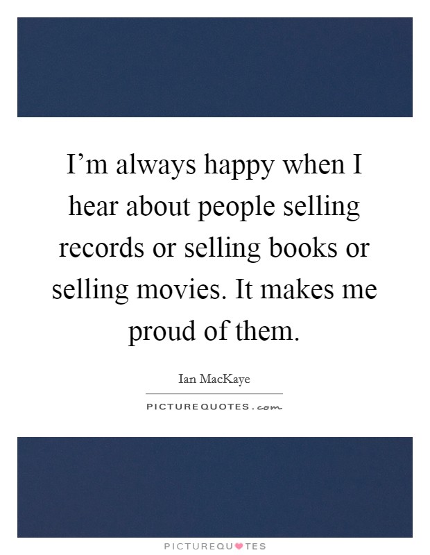 I'm always happy when I hear about people selling records or selling books or selling movies. It makes me proud of them. Picture Quote #1