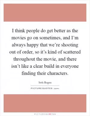 I think people do get better as the movies go on sometimes, and I’m always happy that we’re shooting out of order, so it’s kind of scattered throughout the movie, and there isn’t like a clear build in everyone finding their characters Picture Quote #1
