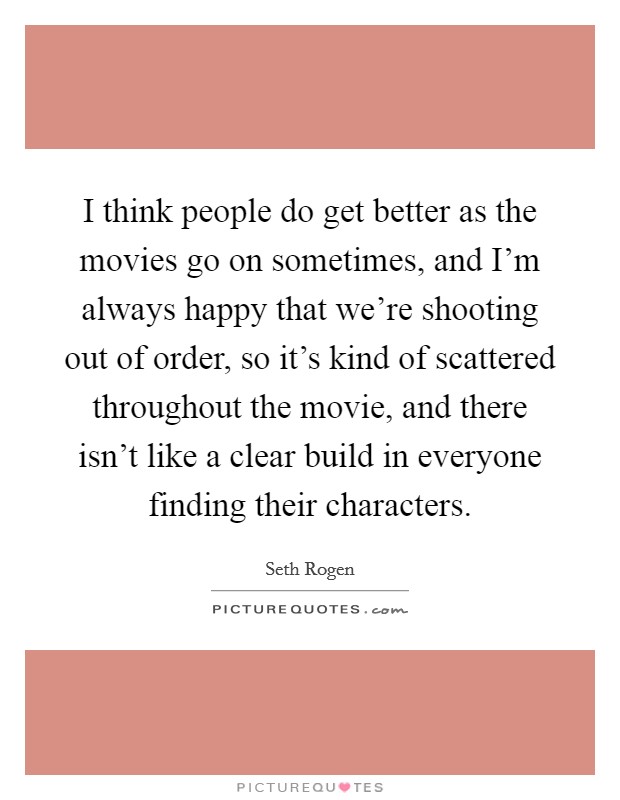 I think people do get better as the movies go on sometimes, and I'm always happy that we're shooting out of order, so it's kind of scattered throughout the movie, and there isn't like a clear build in everyone finding their characters. Picture Quote #1
