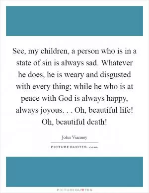 See, my children, a person who is in a state of sin is always sad. Whatever he does, he is weary and disgusted with every thing; while he who is at peace with God is always happy, always joyous. . . Oh, beautiful life! Oh, beautiful death! Picture Quote #1