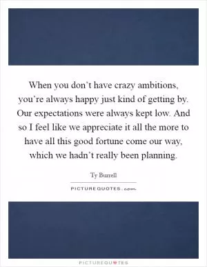 When you don’t have crazy ambitions, you’re always happy just kind of getting by. Our expectations were always kept low. And so I feel like we appreciate it all the more to have all this good fortune come our way, which we hadn’t really been planning Picture Quote #1