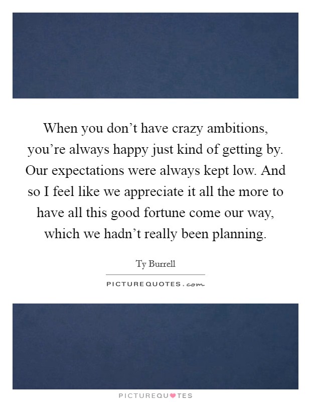 When you don't have crazy ambitions, you're always happy just kind of getting by. Our expectations were always kept low. And so I feel like we appreciate it all the more to have all this good fortune come our way, which we hadn't really been planning. Picture Quote #1