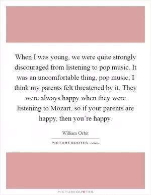 When I was young, we were quite strongly discouraged from listening to pop music. It was an uncomfortable thing, pop music; I think my parents felt threatened by it. They were always happy when they were listening to Mozart, so if your parents are happy, then you’re happy Picture Quote #1