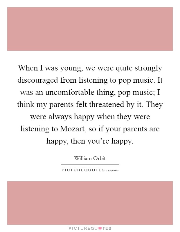 When I was young, we were quite strongly discouraged from listening to pop music. It was an uncomfortable thing, pop music; I think my parents felt threatened by it. They were always happy when they were listening to Mozart, so if your parents are happy, then you're happy. Picture Quote #1