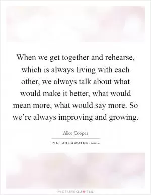 When we get together and rehearse, which is always living with each other, we always talk about what would make it better, what would mean more, what would say more. So we’re always improving and growing Picture Quote #1