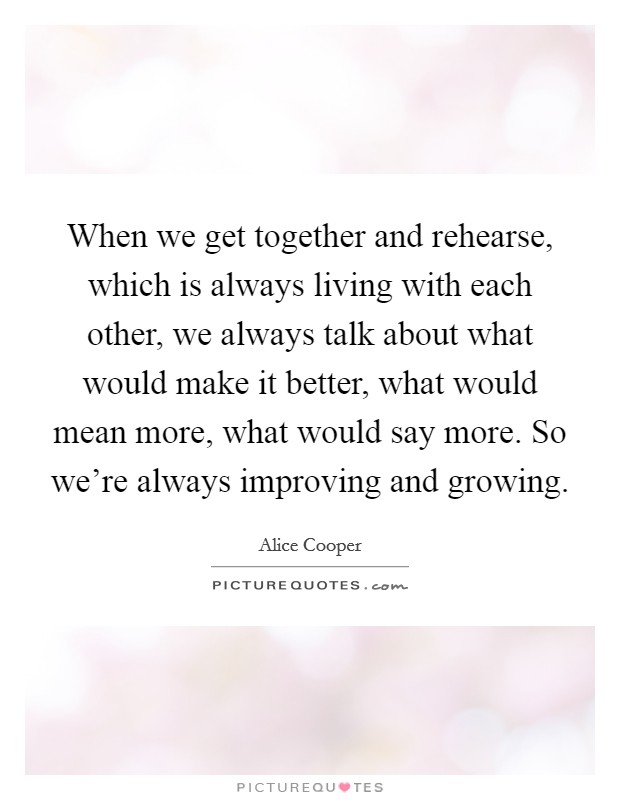When we get together and rehearse, which is always living with each other, we always talk about what would make it better, what would mean more, what would say more. So we're always improving and growing. Picture Quote #1