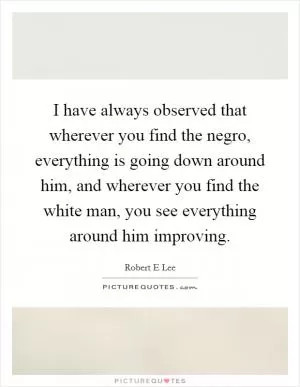 I have always observed that wherever you find the negro, everything is going down around him, and wherever you find the white man, you see everything around him improving Picture Quote #1