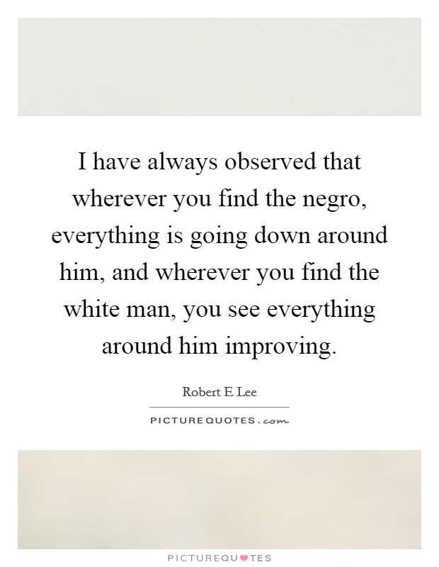 I have always observed that wherever you find the negro, everything is going down around him, and wherever you find the white man, you see everything around him improving. Picture Quote #1