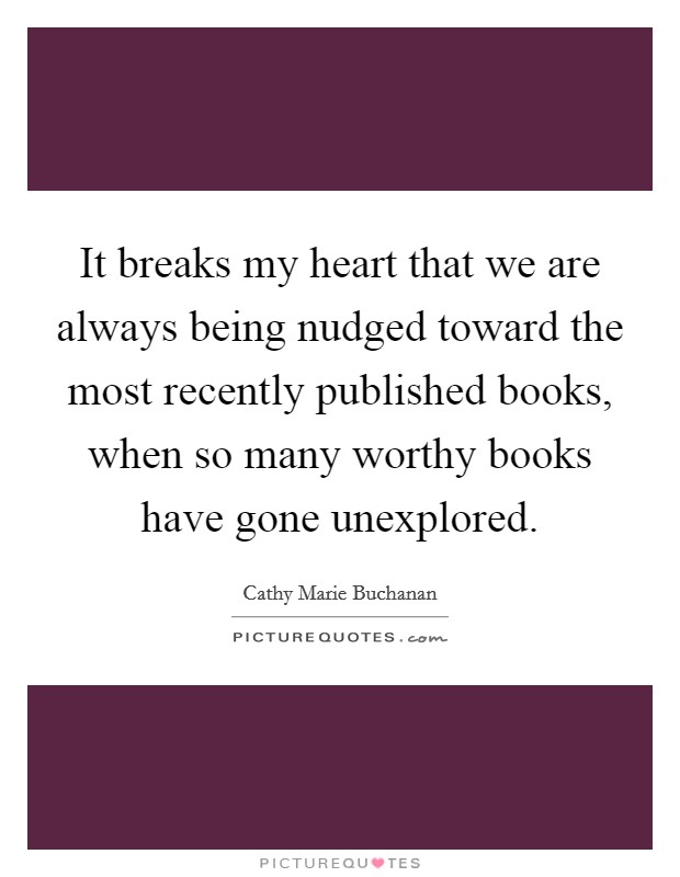 It breaks my heart that we are always being nudged toward the most recently published books, when so many worthy books have gone unexplored. Picture Quote #1