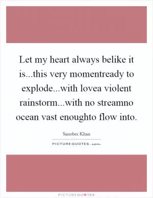 Let my heart always belike it is...this very momentready to explode...with lovea violent rainstorm...with no streamno ocean vast enoughto flow into Picture Quote #1