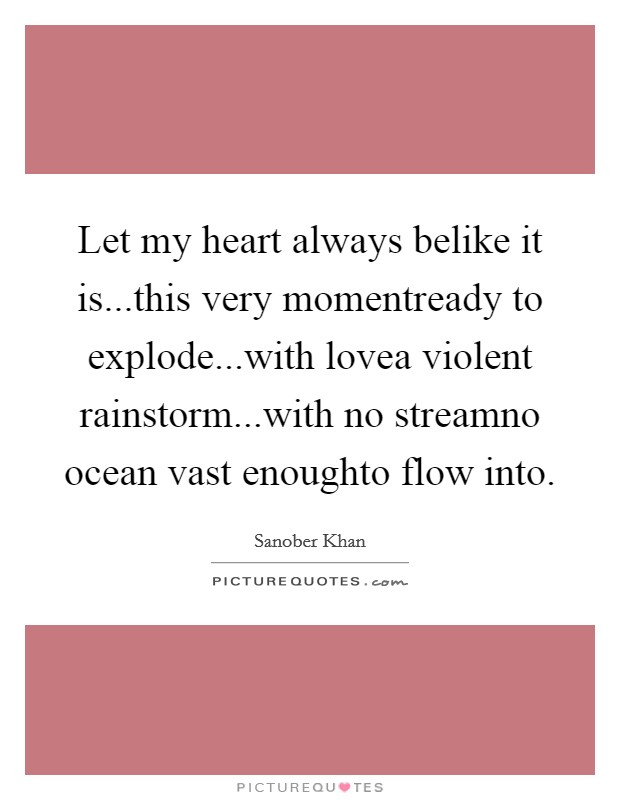 Let my heart always belike it is...this very momentready to explode...with lovea violent rainstorm...with no streamno ocean vast enoughto flow into. Picture Quote #1