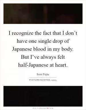 I recognize the fact that I don’t have one single drop of Japanese blood in my body. But I’ve always felt half-Japanese at heart Picture Quote #1