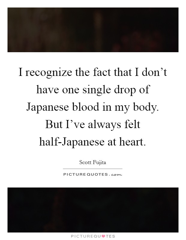 I recognize the fact that I don't have one single drop of Japanese blood in my body. But I've always felt half-Japanese at heart. Picture Quote #1