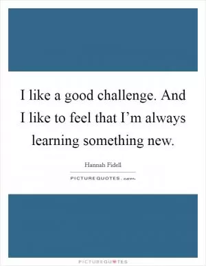 I like a good challenge. And I like to feel that I’m always learning something new Picture Quote #1