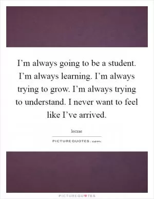 I’m always going to be a student. I’m always learning. I’m always trying to grow. I’m always trying to understand. I never want to feel like I’ve arrived Picture Quote #1