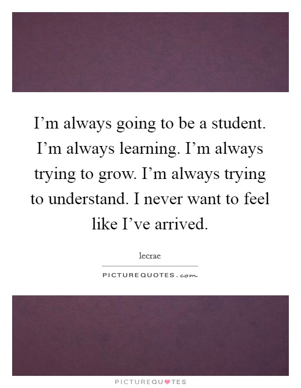 I'm always going to be a student. I'm always learning. I'm always trying to grow. I'm always trying to understand. I never want to feel like I've arrived. Picture Quote #1