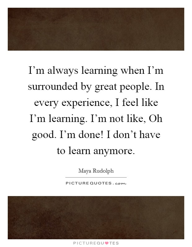 I'm always learning when I'm surrounded by great people. In every experience, I feel like I'm learning. I'm not like, Oh good. I'm done! I don't have to learn anymore. Picture Quote #1