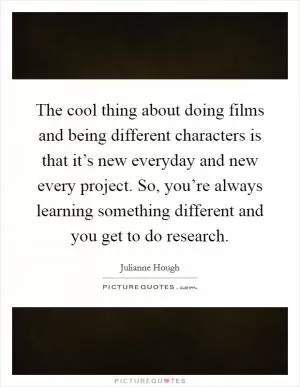 The cool thing about doing films and being different characters is that it’s new everyday and new every project. So, you’re always learning something different and you get to do research Picture Quote #1