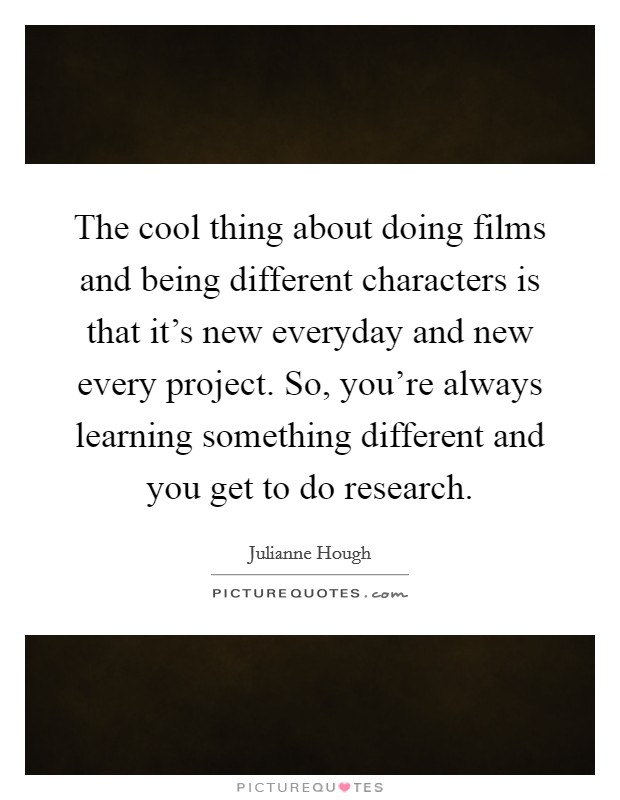 The cool thing about doing films and being different characters is that it's new everyday and new every project. So, you're always learning something different and you get to do research. Picture Quote #1