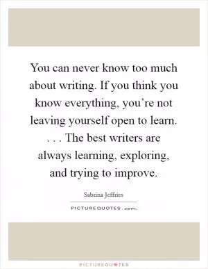 You can never know too much about writing. If you think you know everything, you’re not leaving yourself open to learn. . . . The best writers are always learning, exploring, and trying to improve Picture Quote #1