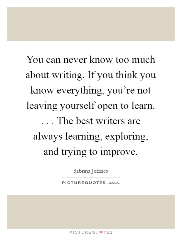 You can never know too much about writing. If you think you know everything, you're not leaving yourself open to learn. . . . The best writers are always learning, exploring, and trying to improve. Picture Quote #1