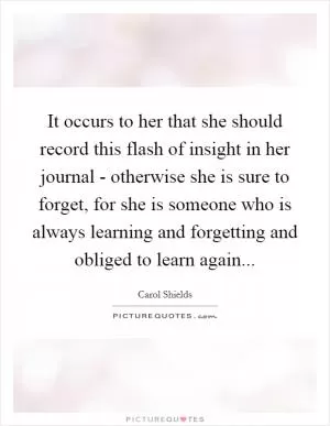 It occurs to her that she should record this flash of insight in her journal - otherwise she is sure to forget, for she is someone who is always learning and forgetting and obliged to learn again Picture Quote #1
