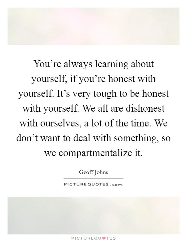 You're always learning about yourself, if you're honest with yourself. It's very tough to be honest with yourself. We all are dishonest with ourselves, a lot of the time. We don't want to deal with something, so we compartmentalize it. Picture Quote #1