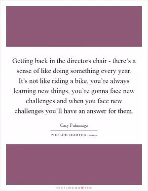 Getting back in the directors chair - there’s a sense of like doing something every year. It’s not like riding a bike, you’re always learning new things, you’re gonna face new challenges and when you face new challenges you’ll have an answer for them Picture Quote #1