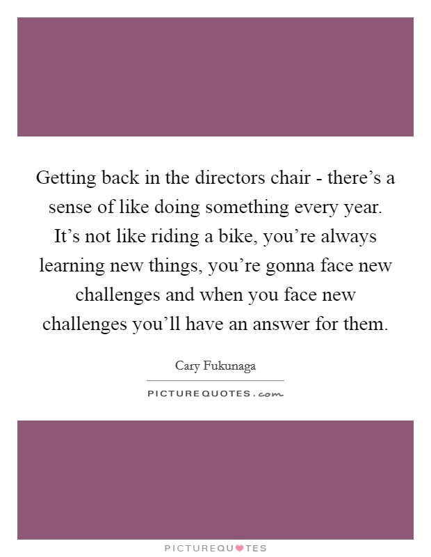 Getting back in the directors chair - there's a sense of like doing something every year. It's not like riding a bike, you're always learning new things, you're gonna face new challenges and when you face new challenges you'll have an answer for them. Picture Quote #1