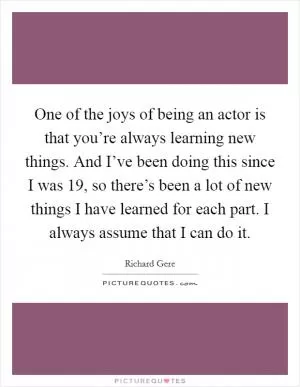 One of the joys of being an actor is that you’re always learning new things. And I’ve been doing this since I was 19, so there’s been a lot of new things I have learned for each part. I always assume that I can do it Picture Quote #1