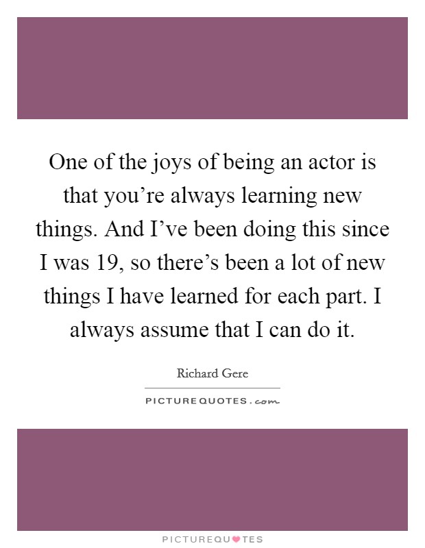 One of the joys of being an actor is that you're always learning new things. And I've been doing this since I was 19, so there's been a lot of new things I have learned for each part. I always assume that I can do it. Picture Quote #1