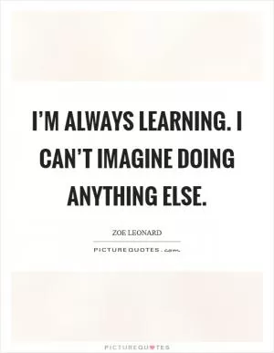I’m always learning. I can’t imagine doing anything else Picture Quote #1