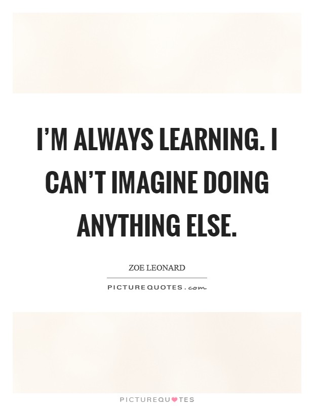 I'm always learning. I can't imagine doing anything else. Picture Quote #1