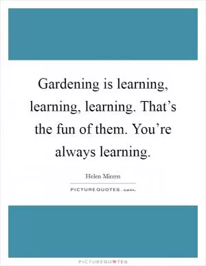 Gardening is learning, learning, learning. That’s the fun of them. You’re always learning Picture Quote #1