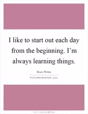 I like to start out each day from the beginning. I’m always learning things Picture Quote #1