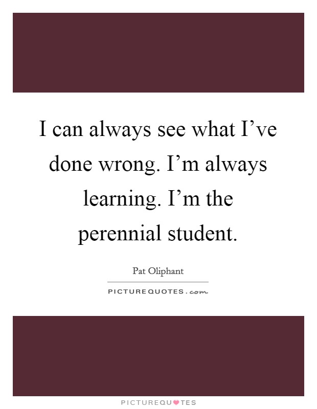 I can always see what I've done wrong. I'm always learning. I'm the perennial student. Picture Quote #1
