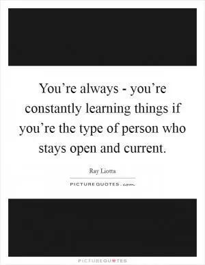 You’re always - you’re constantly learning things if you’re the type of person who stays open and current Picture Quote #1