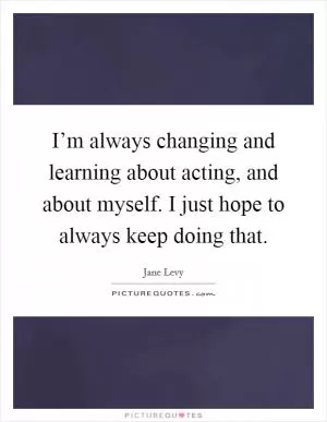 I’m always changing and learning about acting, and about myself. I just hope to always keep doing that Picture Quote #1