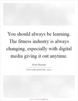 You should always be learning. The fitness industry is always changing, especially with digital media giving it out anytime Picture Quote #1