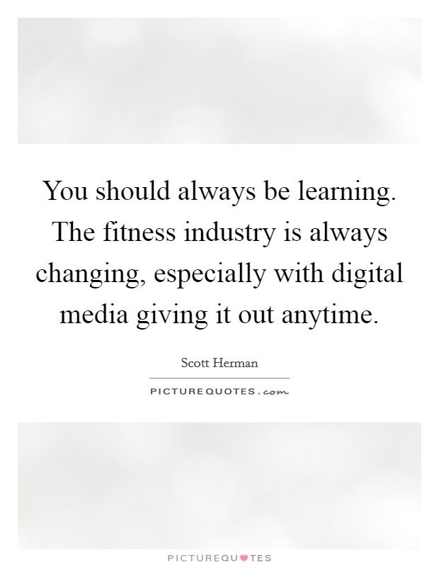 You should always be learning. The fitness industry is always changing, especially with digital media giving it out anytime. Picture Quote #1
