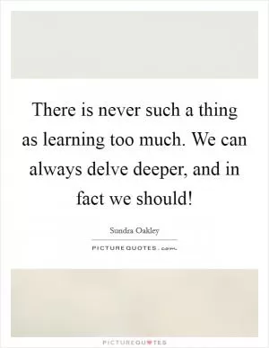 There is never such a thing as learning too much. We can always delve deeper, and in fact we should! Picture Quote #1