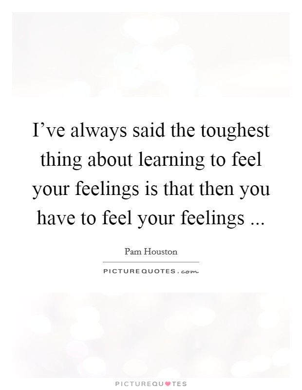 I've always said the toughest thing about learning to feel your feelings is that then you have to feel your feelings ... Picture Quote #1