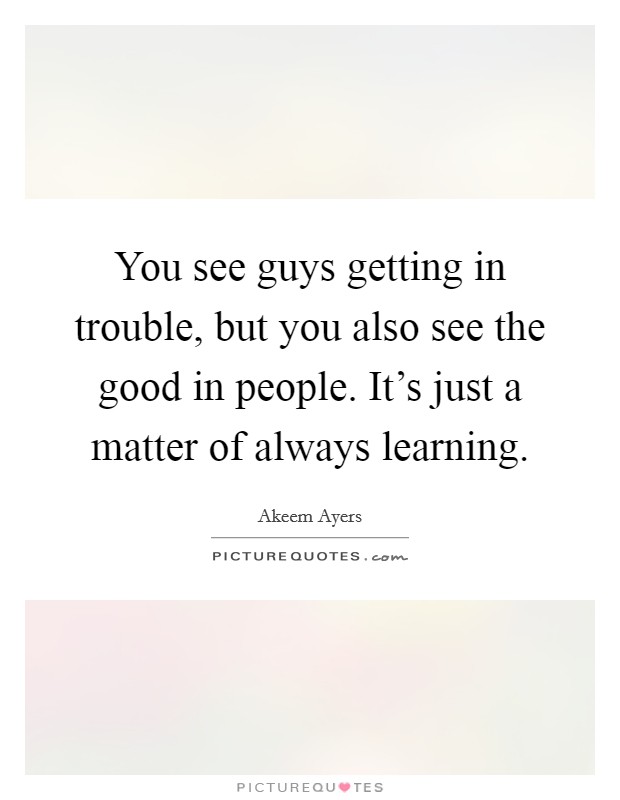 You see guys getting in trouble, but you also see the good in people. It's just a matter of always learning. Picture Quote #1