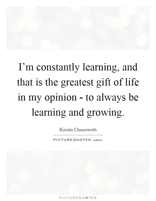 I'm constantly learning, and that is the greatest gift of life in my opinion - to always be learning and growing. Picture Quote #1