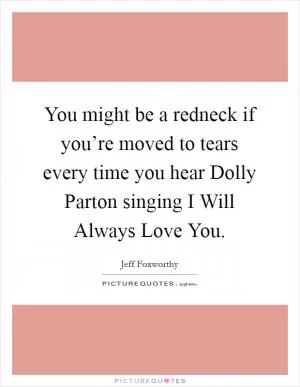 You might be a redneck if you’re moved to tears every time you hear Dolly Parton singing I Will Always Love You Picture Quote #1