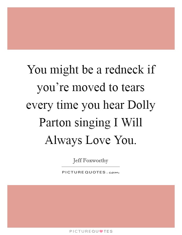 You might be a redneck if you're moved to tears every time you hear Dolly Parton singing I Will Always Love You. Picture Quote #1