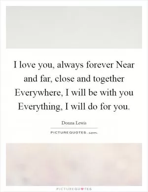 I love you, always forever Near and far, close and together Everywhere, I will be with you Everything, I will do for you Picture Quote #1