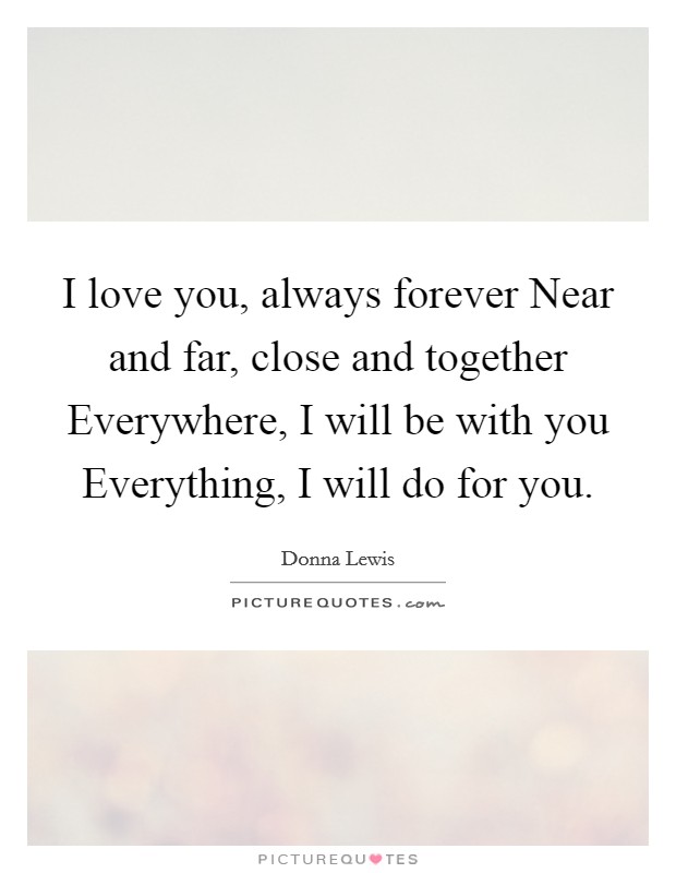 I love you, always forever Near and far, close and together Everywhere, I will be with you Everything, I will do for you. Picture Quote #1